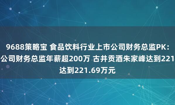 9688策略宝 食品饮料行业上市公司财务总监PK:3家白酒公司财务总监年薪超200万 古井贡酒朱家峰达到221.69万元