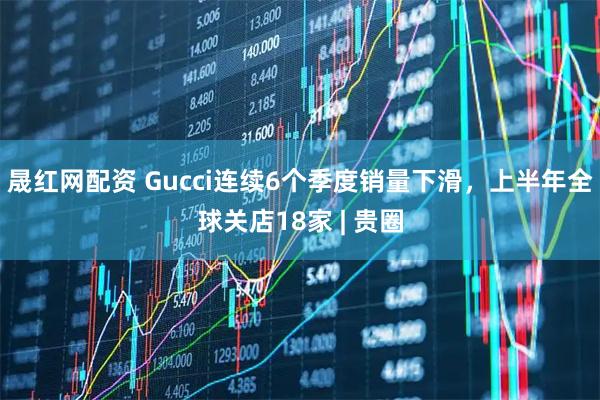 晟红网配资 Gucci连续6个季度销量下滑，上半年全球关店18家 | 贵圈