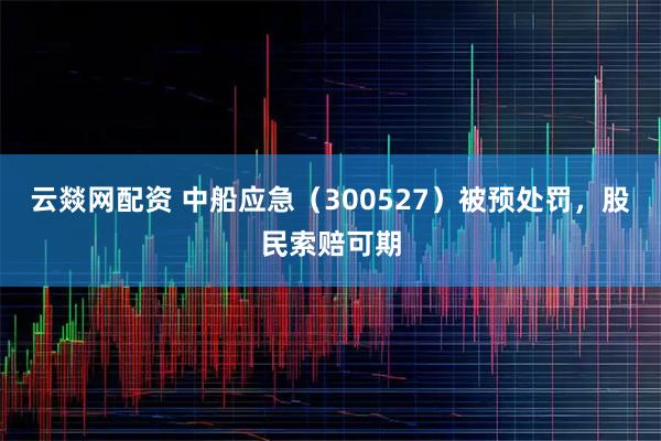 云燚网配资 中船应急（300527）被预处罚，股民索赔可期