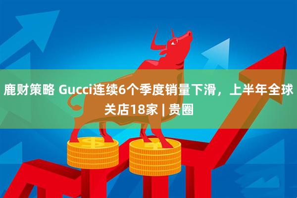 鹿财策略 Gucci连续6个季度销量下滑，上半年全球关店18家 | 贵圈