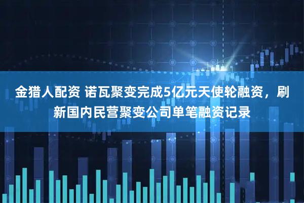 金猎人配资 诺瓦聚变完成5亿元天使轮融资，刷新国内民营聚变公司单笔融资记录