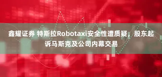 鑫耀证券 特斯拉Robotaxi安全性遭质疑，股东起诉马斯克及公司内幕交易