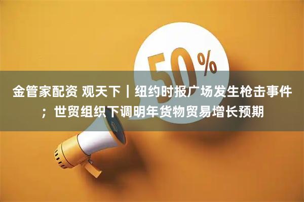 金管家配资 观天下｜纽约时报广场发生枪击事件；世贸组织下调明年货物贸易增长预期