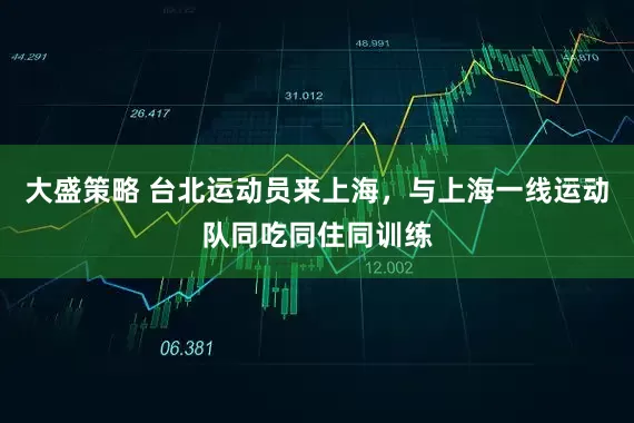大盛策略 台北运动员来上海，与上海一线运动队同吃同住同训练