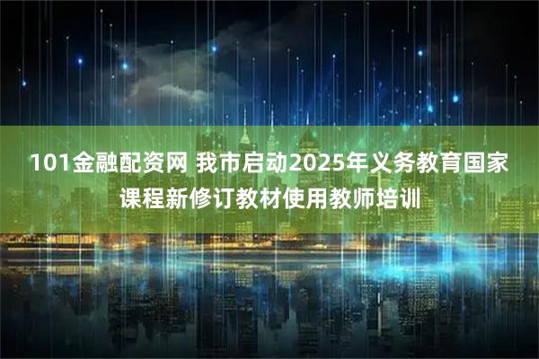 101金融配资网 我市启动2025年义务教育国家课程新修订教材使用教师培训