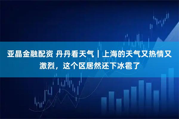 亚晶金融配资 丹丹看天气｜上海的天气又热情又激烈，这个区居然还下冰雹了