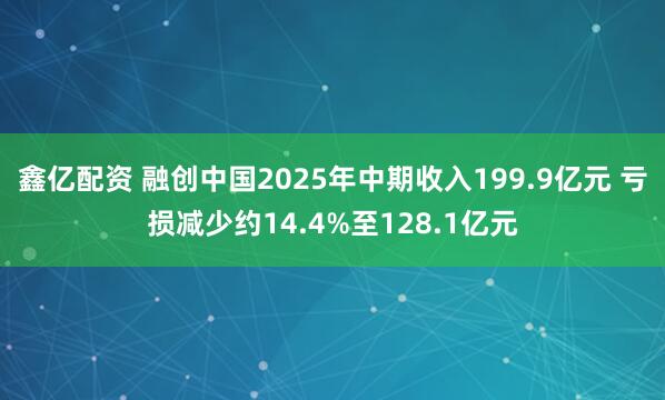 鑫亿配资 融创中国2025年中期收入199.9亿元 亏损减少约14.4%至128.1亿元