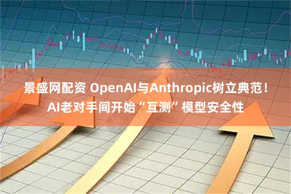 景盛网配资 OpenAI与Anthropic树立典范！AI老对手间开始“互测”模型安全性