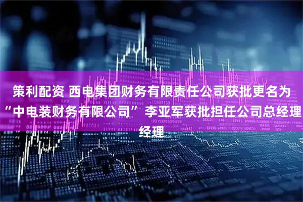 策利配资 西电集团财务有限责任公司获批更名为“中电装财务有限公司” 李亚军获批担任公司总经理