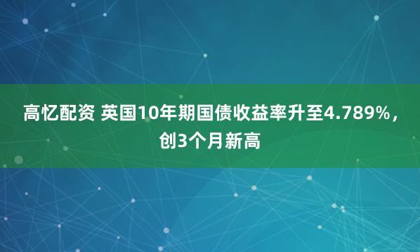 高忆配资 英国10年期国债收益率升至4.789%，创3个月新高