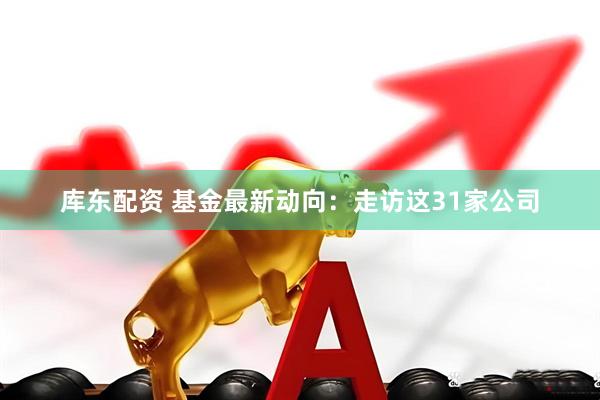 库东配资 基金最新动向：走访这31家公司
