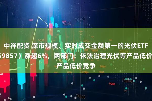 中祥配资 深市规模、实时成交金额第一的光伏ETF（159857）涨超6%，两部门：依法治理光伏等产品低价竞争