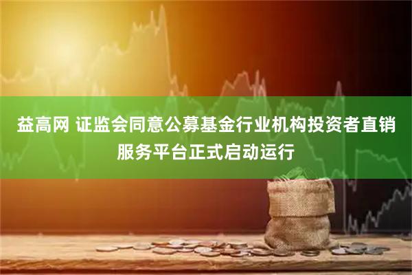 益高网 证监会同意公募基金行业机构投资者直销服务平台正式启动运行