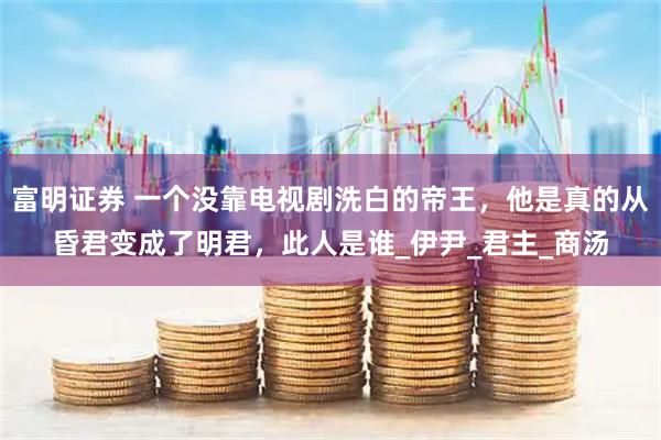 富明证券 一个没靠电视剧洗白的帝王，他是真的从昏君变成了明君，此人是谁_伊尹_君主_商汤