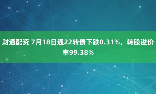 财通配资 7月18日通22转债下跌0.31%，转股溢价率99.38%