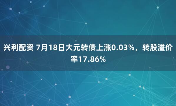兴利配资 7月18日大元转债上涨0.03%,转股溢价率17.86%