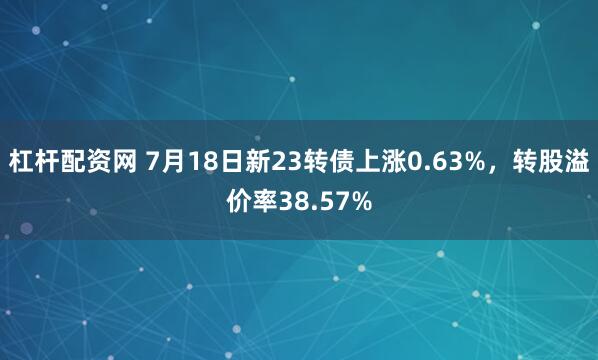 杠杆配资网 7月18日新23转债上涨0.63%，转股溢价率38.57%