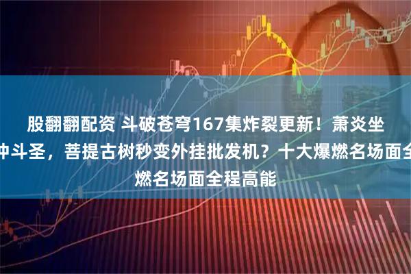 股翻翻配资 斗破苍穹167集炸裂更新！萧炎坐火箭直冲斗圣，菩提古树秒变外挂批发机？十大爆燃名场面全程高能