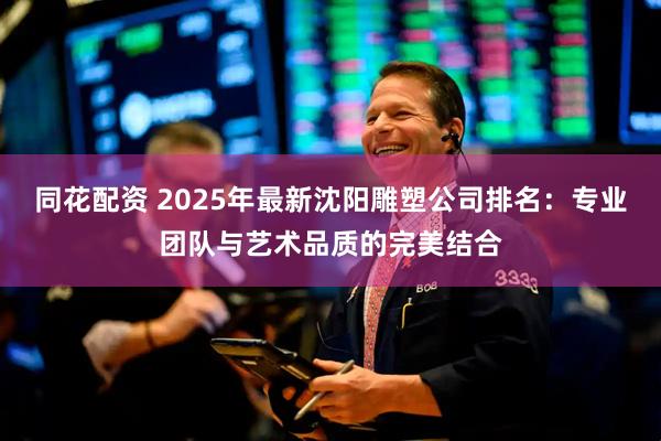 同花配资 2025年最新沈阳雕塑公司排名：专业团队与艺术品质的完美结合