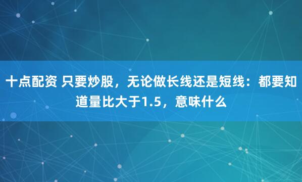 十点配资 只要炒股，无论做长线还是短线：都要知道量比大于1.5，意味什么