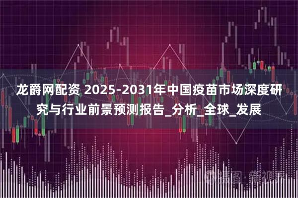 龙爵网配资 2025-2031年中国疫苗市场深度研究与行业前景预测报告_分析_全球_发展