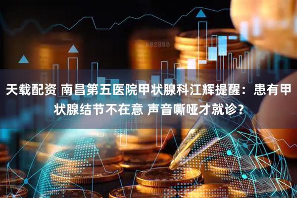 天载配资 南昌第五医院甲状腺科江辉提醒：患有甲状腺结节不在意 声音嘶哑才就诊？