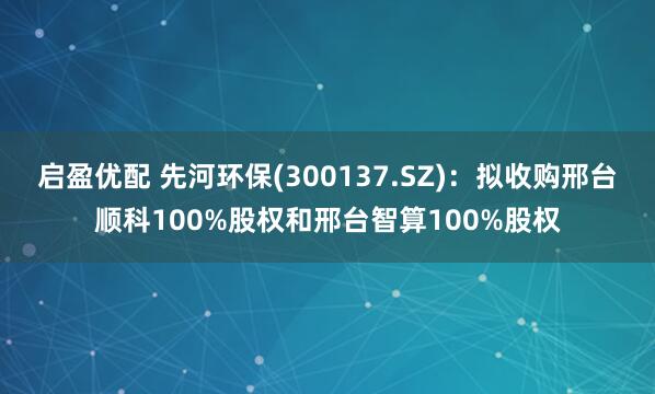 启盈优配 先河环保(300137.SZ)：拟收购邢台顺科100%股权和邢台智算100%股权